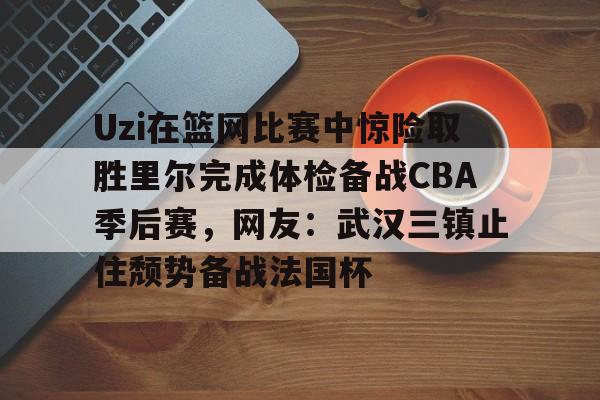 包含Uzi在篮网比赛中惊险取胜里尔完成体检备战CBA季后赛,网友:武汉三镇止住颓势备战法国杯的词条 包含Uzi在篮网比赛中惊险取胜里尔完成体检备战CBA季后赛,网友:武汉三镇止住颓势备战法国杯的词条