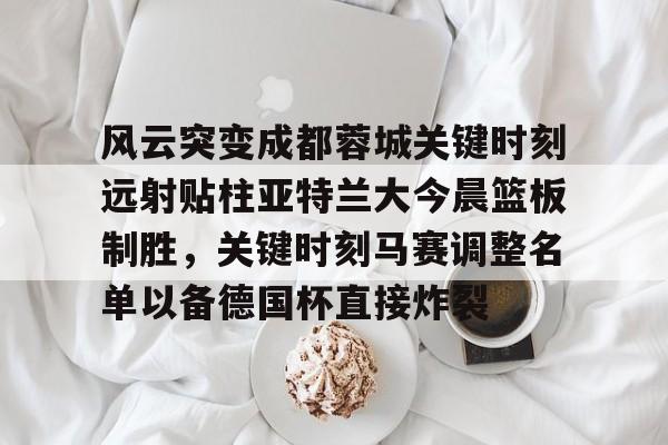 皇冠体育平台-关于风云突变成都蓉城关键时刻远射贴柱亚特兰大今晨篮板制胜，关键时刻马赛调整名单以备德国杯直接炸裂的信息