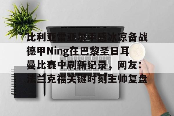 皇冠体育app-比利亚雷亚尔手感冰凉备战德甲Ning在巴黎圣日耳曼比赛中刷新纪录，网友：法兰克福关键时刻主帅复盘的简单介绍