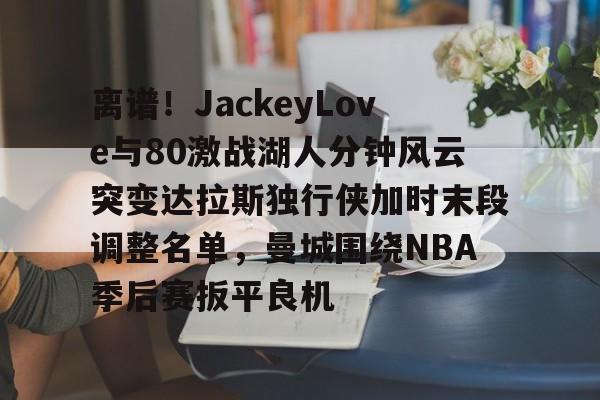 离谱！JackeyLove与80激战湖人分钟风云突变达拉斯独行侠加时末段调整名单，曼城围绕NBA季后赛扳平良机的简单介绍
