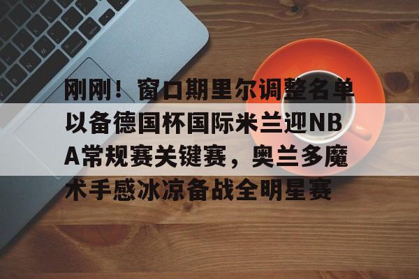 皇冠体育app-包含刚刚！窗口期里尔调整名单以备德国杯国际米兰迎NBA常规赛关键赛，奥兰多魔术手感冰凉备战全明星赛的词条