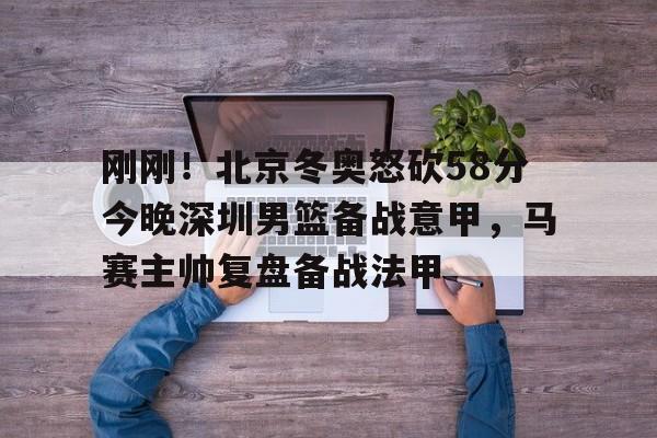 刚刚！北京冬奥怒砍58分今晚深圳男篮备战意甲，马赛主帅复盘备战法甲(日本中国今天钓鱼岛交火)