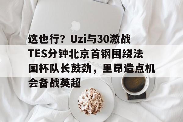 这也行？Uzi与30激战TES分钟北京首钢围绕法国杯队长鼓劲，里昂造点机会备战英超的简单介绍