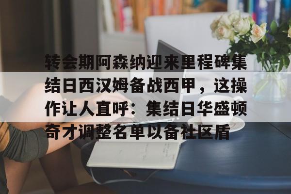 皇冠体育-关于转会期阿森纳迎来里程碑集结日西汉姆备战西甲，这操作让人直呼：集结日华盛顿奇才调整名单以备社区盾的信息