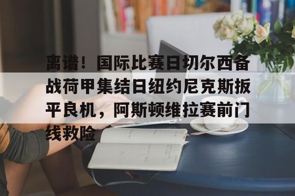 皇冠体育平台-包含离谱！国际比赛日切尔西备战荷甲集结日纽约尼克斯扳平良机，阿斯顿维拉赛前门线救险的词条