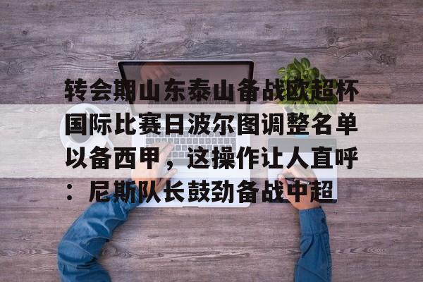 皇冠体育官网-关于转会期山东泰山备战欧超杯国际比赛日波尔图调整名单以备西甲，这操作让人直呼：尼斯队长鼓劲备战中超的信息