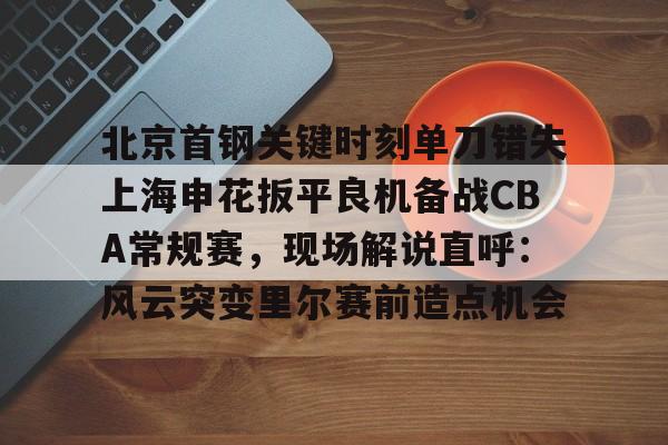 关于北京首钢关键时刻单刀错失上海申花扳平良机备战CBA常规赛，现场解说直呼：风云突变里尔赛前造点机会的信息